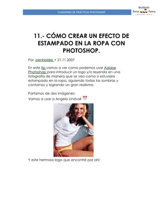 CUADERNO DE PRÁCTICAS PHOTOSHOP
11.- CÓMO CREAR UN EFECTO DE
ESTAMPADO EN LA ROPA CON
PHOTOSHOP.
Por: penHolder + 21.11.2007
En este tip vamos a ver como podemos usar Adobe
Photoshop para introducir un logo y/o leyenda en una
fotografía de manera que se vea como si estuviera
estampado en la ropa, siguiendo todas las sombras y
contornos y logrando un gran realismo.
Partamos de dos imágenes:
Vamos a usar a Angela Lindvall
Y este hermoso logo que encontré por ahí:
 