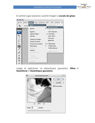 CUADERNO DE PRÁCTICAS PHOTOSHOP
En primer lugar pasamos nuestra imagen a escala de grises:
Luego le aplicamos un desenfoque gaussiano: Filtros >
Desenfocar > Desenfoque gaussiano:
 