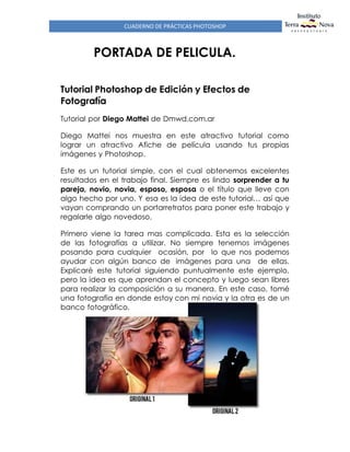 CUADERNO DE PRÁCTICAS PHOTOSHOP
PORTADA DE PELICULA.
Tutorial Photoshop de Edición y Efectos de
Fotografía
Tutorial por Diego Mattei de Dmwd.com.ar
Diego Mattei nos muestra en este atractivo tutorial como
lograr un atractivo Afiche de película usando tus propias
imágenes y Photoshop.
Este es un tutorial simple, con el cual obtenemos excelentes
resultados en el trabajo final. Siempre es lindo sorprender a tu
pareja, novio, novia, esposo, esposa o el título que lleve con
algo hecho por uno. Y esa es la idea de este tutorial… así que
vayan comprando un portarretratos para poner este trabajo y
regalarle algo novedoso.
Primero viene la tarea mas complicada. Esta es la selección
de las fotografías a utilizar. No siempre tenemos imágenes
posando para cualquier ocasión, por lo que nos podemos
ayudar con algún banco de imágenes para una de ellas.
Explicaré este tutorial siguiendo puntualmente este ejemplo,
pero la idea es que aprendan el concepto y luego sean libres
para realizar la composición a su manera. En este caso, tomé
una fotografía en donde estoy con mi novia y la otra es de un
banco fotográfico.
 