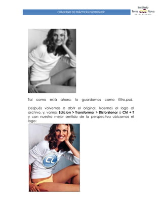 CUADERNO DE PRÁCTICAS PHOTOSHOP
Tal como está ahora, lo guardamos como filtro.psd.
Después volvemos a abrir el original. Traemos el logo al
archivo, y, vamos Edicion > Transformar > Distorsionar o Ctrl + T
y con nuestro mejor sentido de la perspectiva ubicamos el
logo:
 