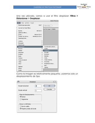 CUADERNO DE PRÁCTICAS PHOTOSHOP
Una vez ubicado, vamos a usar el filtro desplazar: Filtros >
Distorsionar > Desplazar:
Como la imagen es relativamente pequeña, usaremos solo un
desplazamiento de 5px:
 