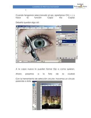 CUADERNO DE PRÁCTICAS PHOTOSHOP
)
Cuando tengamos seleccionado el ojo, apretamos Ctrl + J, y
hace la función Capa Vía Copiar.
Debería quedar algo así:
A la capa nueva la pueden llamar Ojo o como quieran.
Ahora pasamos a la foto de la ciudad.
Con la herramienta de selección circular, hacemos un círculo
parecido a éste:
 