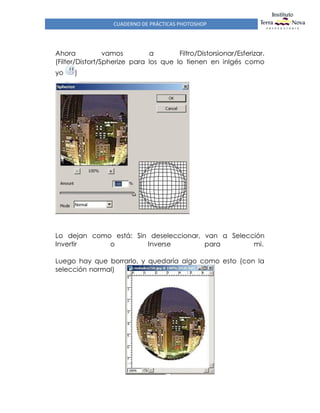 CUADERNO DE PRÁCTICAS PHOTOSHOP
Ahora vamos a Filtro/Distorsionar/Esferizar.
(Filter/Distort/Spherize para los que lo tienen en inlgés como
yo )
Lo dejan como está: Sin deseleccionar, van a Selección
Invertir o Inverse para mi.
Luego hay que borrarlo, y quedaría algo como esto (con la
selección normal)
 