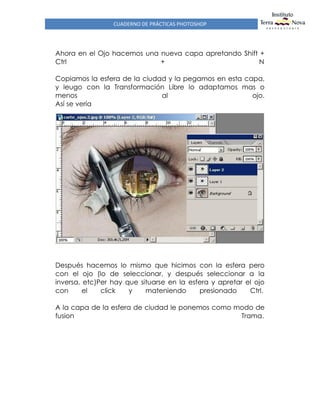 CUADERNO DE PRÁCTICAS PHOTOSHOP
Ahora en el Ojo hacemos una nueva capa apretando Shift +
Ctrl + N
Copiamos la esfera de la ciudad y la pegamos en esta capa,
y leugo con la Transformación Libre lo adaptamos mas o
menos al ojo.
Así se vería
Después hacemos lo mismo que hicimos con la esfera pero
con el ojo (lo de seleccionar, y después seleccionar a la
inversa, etc)Per hay que situarse en la esfera y apretar el ojo
con el click y mateniendo presionado Ctrl.
A la capa de la esfera de ciudad le ponemos como modo de
fusion Trama.
 