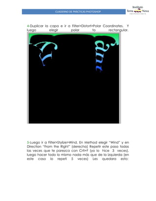CUADERNO DE PRÁCTICAS PHOTOSHOP
4-Duplicar la capa e ir a Filter>Distort>Polar Coordinates. Y
luego elegir polar to rectangular.
5-Luego ir a Filter>Stylize>Wind. En Method elegir “Wind” y en
Direction “From the Right” (derecha) Repetir este paso todas
las veces que te parezca con Crtl+F (yo lo hice 3 veces),
luego hacer todo lo mismo nada más que de la izquierda (en
este caso lo repeti 5 veces) Les quedara esto:
 