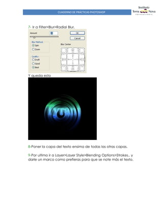 CUADERNO DE PRÁCTICAS PHOTOSHOP
7- Ir a Filter>Blur>Radial Blur.
Y queda esto
8-Poner la capa del texto ensima de todas las otras capas.
9-Por ultimo ir a Layer>Layer Style>Blending Options>Strokes.. y
darle un marco como prefieras para que se note más el texto.
 