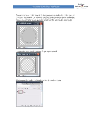 CUADERNO DE PRÁCTICAS PHOTOSHOP
Colocamos el color c6c6c6, luego que quede de color gris el
Círculo, Trazamos un nuevo círculo presionando Shift también,
tienes que tratar que quede totalmente alineado por todo
lados con el anterior.
Luego de eso presionamos Supr, queda así:
Ahora presionado ctrl le damos click a la capa.
 