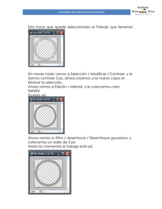 CUADERNO DE PRÁCTICAS PHOTOSHOP
Esto hace que quede seleccionado el Trabajo que llevamos
hecho
Sin mover nada vamos a Selección / Modificar / Contraer, y le
damos contraer 2 px, ahora creamos una nueva capa sin
Eliminar la selección.
Ahora vamos a Edición / rellenar, y le colocamos color
949494.
Queda así:
Ahora vamos a: Filtro / desenfocar / Desenfoque gaussiano, y
colocamos un radio de 3 px
Hasta los momentos el trabajo está así:
 