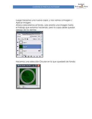 CUADERNO DE PRÁCTICAS PHOTOSHOP
Luego hacemos una nueva capa, y nos vamos a Imagen /
Aplicar Imagen.
Ahora colocaremos el fondo, solo arastra una imagen hasta
el trabajo que estamos haciendo, pero la capa dede quedar
debajo de los demás:
Hacemos una selección Circular en lo que quedará de fondo:
 