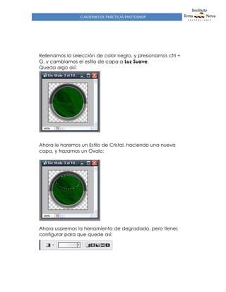 CUADERNO DE PRÁCTICAS PHOTOSHOP
Rellenamos la selección de color negro, y presionamos ctrl +
G, y cambiamos el estilo de capa a Luz Suave.
Queda algo así:
Ahora le haremos un Estilo de Cristal, haciendo una nueva
capa, y trazamos un Ovalo:
Ahora usaremos la herramienta de degradado, pero tienes
configurar para que quede así:
 