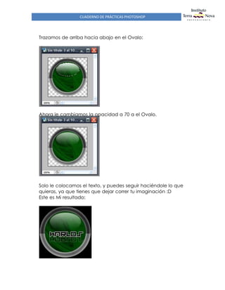 CUADERNO DE PRÁCTICAS PHOTOSHOP
Trazamos de arriba hacia abajo en el Ovalo:
Ahora le cambiamos la opacidad a 70 a el Ovalo.
Solo le colocamos el texto, y puedes seguir haciéndole lo que
quieras, ya que tienes que dejar correr tu imaginación :D
Este es Mi resultado:
 