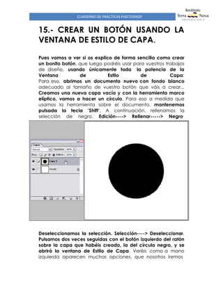 CUADERNO DE PRÁCTICAS PHOTOSHOP
15.- CREAR UN BOTÓN USANDO LA
VENTANA DE ESTILO DE CAPA.
Pues vamos a ver si os explico de forma sencilla como crear
un bonito botón, que luego podréis usar para vuestros trabajos
de diseño, usando únicamente toda la potencia de la
Ventana de Estilo de Capa:
Para eso, abrimos un documento nuevo con fondo blanco
adecuado al tamaño de vuestro botón que váis a crear...
Creamos una nueva capa vacía y con la herramienta marco
elíptico, vamos a hacer un círculo. Para eso a medida que
usamos la herramienta sobre el documento, mantenemos
pulsada la tecla "Shift". A continuación, rellenamos la
selección de negro. Edición----> Rellenar-----> Negro
Deseleccionamos la selección. Selección----> Deseleccionar.
Pulsamos dos veces seguidas con el botón izquierdo del ratón
sobre la capa que habéis creado, la del círculo negro, y se
abrirá la ventana de Estilo de Capa. Veréis como a mano
izquierda aparecen muchas opciones, que nosotros iremos
 