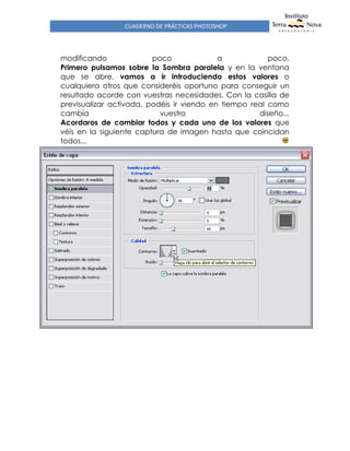 CUADERNO DE PRÁCTICAS PHOTOSHOP
modificando poco a poco.
Primero pulsamos sobre la Sombra paralela y en la ventana
que se abre, vamos a ir introduciendo estos valores o
cualquiera otros que consideréis oportuno para conseguir un
resultado acorde con vuestras necesidades. Con la casilla de
previsualizar activada, podéis ir viendo en tiempo real como
cambia vuestro diseño...
Acordaros de cambiar todos y cada uno de los valores que
véis en la siguiente captura de imagen hasta que coincidan
todos...
 