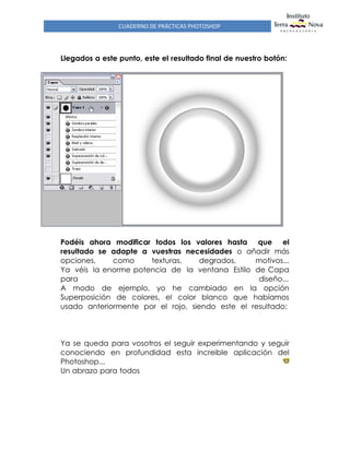 CUADERNO DE PRÁCTICAS PHOTOSHOP
Llegados a este punto, este el resultado final de nuestro botón:
Podéis ahora modificar todos los valores hasta que el
resultado se adapte a vuestras necesidades o añadir más
opciones, como texturas, degrados, motivos...
Ya véis la enorme potencia de la ventana Estilo de Capa
para diseño...
A modo de ejemplo, yo he cambiado en la opción
Superposición de colores, el color blanco que habíamos
usado anteriormente por el rojo, siendo este el resultado:
Ya se queda para vosotros el seguir experimentando y seguir
conociendo en profundidad esta increible aplicación del
Photoshop...
Un abrazo para todos
 