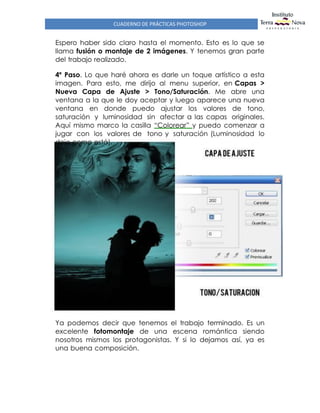 CUADERNO DE PRÁCTICAS PHOTOSHOP
Espero haber sido claro hasta el momento. Esto es lo que se
llama fusión o montaje de 2 imágenes. Y tenemos gran parte
del trabajo realizado.
4º Paso. Lo que haré ahora es darle un toque artístico a esta
imagen. Para esto, me dirijo al menu superior, en Capas >
Nueva Capa de Ajuste > Tono/Saturación. Me abre una
ventana a la que le doy aceptar y luego aparece una nueva
ventana en donde puedo ajustar los valores de tono,
saturación y luminosidad sin afectar a las capas originales.
Aquí mismo marco la casilla “Colorear” y puedo comenzar a
jugar con los valores de tono y saturación (Luminosidad lo
dejo como está).
Ya podemos decir que tenemos el trabajo terminado. Es un
excelente fotomontaje de una escena romántica siendo
nosotros mismos los protagonistas. Y si lo dejamos así, ya es
una buena composición.
 
