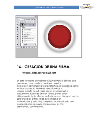 CUADERNO DE PRÁCTICAS PHOTOSHOP
16.- CREACION DE UNA FIRMA.
TUTORIAL CREADO POR KaoS_GM
En este tutorial te demostrare PASO a PASO lo sencillo que
puede ser crear una firma, es ideal para los
que recien comienzan a usar photoshop, se explica la como
instalar brushes, la forma de seleccionarlos y
usarlos, recorte de art, resize de un art, pegar art a
documento, fusion de art con fondo, poner color,
utilizacion de fonts, efectos en fonts y como hacer un marco.
Este tutorial es el mas largo que e hecho en
toda mi vida, y esta muy completo, todo explicado con
imagenes para la mayor comprension, sin mas
preanbulos, comenzamos.
 