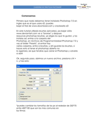 CUADERNO DE PRÁCTICAS PHOTOSHOP
Comenzamos:
Primero que nada debemos tener instalado Photoshop 7.0 en
ingles que es el que usare xD, puedes
bajar el trial de www.download.com y crackearlo xD
En este tutorial utilizare brushes (pinceles), pa bajar visita
www.deviantart.com ve a "browse" y despues
resources photoshop brushes, ya eliges los que te gusten, y los
instalas así, entras a la carpeta del
Photoshop, en Archivos de Programa>Adobe>Photoshop 7.0 y
vas al folder "Presets", al entrar hay
varias carpetas, entra a brushes, y ahi guarda los brushes, si
haces esto al tener el photoshop abierto no
lo agarrara, asi que tendras que cerrar el Photoshop y volverlo
a abrir
Ok, segundo paso, abrimos un nuevo archivo, presiona ctrl +
n, y haz esto:
*puedes cambiar los tamaños de los px al rededor de 350*70
entre 400*100 que son los mas comunes en
las firmas
 