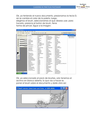 CUADERNO DE PRÁCTICAS PHOTOSHOP
Ok, ya teniendo el nuevo documento, presionamos la tecla D,
asi se cambia el color de la paleta, luego,
elegimos el brush, seleccionamos el que deseas usar, para
hacerlo, presiona el boton de brush, tiene
forma de pincel. Sigue a la imagen:
Ok, ya seleccionado el pack de brushes, solo tenemos el
archivo en blanco abierto, lo que vas a hacer es
poner el brush sobre el documento y darle click asi:
 