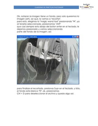 CUADERNO DE PRÁCTICAS PHOTOSHOP
Ok, notaran la imagen tiene un fondo, pero solo queremos la
imagen (art), asi que, la vamos a "recortar",
para esto, elegimos la "magic wand tool" presionando "W", ya
al tenerla seleccionada, presionamos "shift"
que casi siempre esta abajo del boton enter en el teclado, le
dejamos presionado y vamos seleccionando
parte del fondo de la imagen, asi:
para finalizar el recortado, presionas Supr en el teclado, y listo,
el fondo esta blanco *0*, ok, presionamos
Ctrl + D para deseleccionar el archivo y queda algo asi:
 