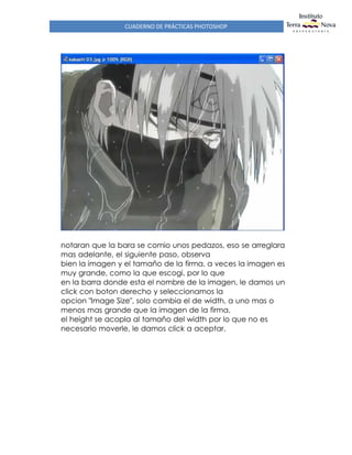 CUADERNO DE PRÁCTICAS PHOTOSHOP
notaran que la bara se comio unos pedazos, eso se arreglara
mas adelante, el siguiente paso, observa
bien la imagen y el tamaño de la firma, a veces la imagen es
muy grande, como la que escogi, por lo que
en la barra donde esta el nombre de la imagen, le damos un
click con boton derecho y seleccionamos la
opcion "Image Size", solo cambia el de width, a uno mas o
menos mas grande que la imagen de la firma,
el height se acopla al tamaño del width por lo que no es
necesario moverle, le damos click a aceptar.
 