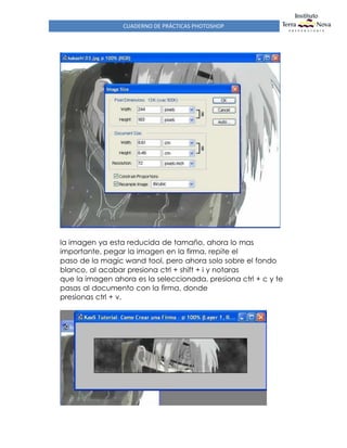 CUADERNO DE PRÁCTICAS PHOTOSHOP
la imagen ya esta reducida de tamaño, ahora lo mas
importante, pegar la imagen en la firma, repite el
paso de la magic wand tool, pero ahora solo sobre el fondo
blanco, al acabar presiona ctrl + shift + i y notaras
que la imagen ahora es la seleccionada, presiona ctrl + c y te
pasas al documento con la firma, donde
presionas ctrl + v.
 