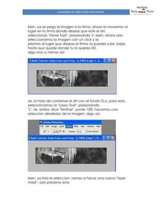 CUADERNO DE PRÁCTICAS PHOTOSHOP
bien, ya se pego la imagen a la firma, ahora la movemos al
lugar en la firma donde deseas que este el art,
seleccionas "Move Tool", presionando V, bien, ahora solo
seleccionamos la imagen con un click y la
jalamos al lugar que deseas la firma, la puedes subir, bajar,
hasta que quede donde tu la quieres XD,
algo mas o menos así:
ok, la hora de combinar el art con el fondo O.o, para esto,
seleccionamos la "Lasso Tool", presionando
"L", ok, arriba, dice "feather", ponle 15%, hacemos una
seleccion alrededor de la imagen, algo asi:
bien, ya lista la seleccion, vamos a hacer una nueva "layer
mask", solo presiona esto:
 
