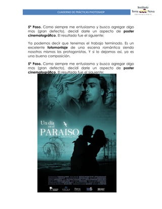 CUADERNO DE PRÁCTICAS PHOTOSHOP
5º Paso. Como siempre me entusiasmo y busco agregar algo
mas (gran defecto), decidí darle un aspecto de poster
cinematográfico. El resultado fue el siguiente:
Ya podemos decir que tenemos el trabajo terminado. Es un
excelente fotomontaje de una escena romántica siendo
nosotros mismos los protagonistas. Y si lo dejamos así, ya es
una buena composición.
5º Paso. Como siempre me entusiasmo y busco agregar algo
mas (gran defecto), decidí darle un aspecto de poster
cinematográfico. El resultado fue el siguiente:
 