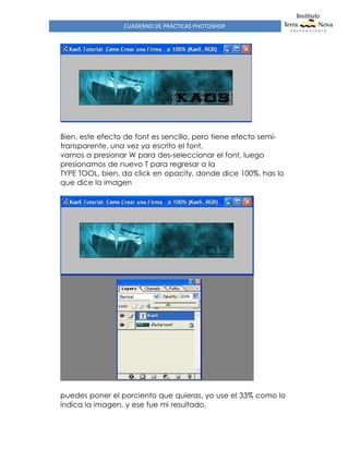 CUADERNO DE PRÁCTICAS PHOTOSHOP
Bien, este efecto de font es sencillo, pero tiene efecto semi-
transparente, una vez ya escrito el font,
vamos a presionar W para des-seleccionar el font, luego
presionamos de nuevo T para regresar a la
TYPE TOOL, bien, da click en opacity, donde dice 100%, has lo
que dice la imagen
puedes poner el porciento que quieras, yo use el 33% como lo
indica la imagen, y ese fue mi resultado,
 