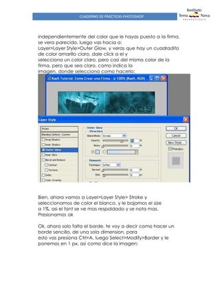 CUADERNO DE PRÁCTICAS PHOTOSHOP
independientemente del color que le hayas puesto a la firma,
se vera parecido, luego vas hacia a:
Layer>Layer Style>Outer Glow, y veras que hay un cuadradito
de color amarillo claro, dale click a el y
selecciona un color claro, pero casi del mismo color de la
firma, pero que sea claro, como indica la
imagen, donde selecciona como hacerlo:
Bien, ahora vamos a Layer>Layer Style> Stroke y
seleccionamos de color el blanco, y le bajamos el size
a 1%, asi el font se ve mas respaldado y se nota mas.
Presionamos ok
Ok, ahora solo falta el borde, te voy a decir como hacer un
borde sencillo, de una sola dimension, para
esto vas presiona Ctrl+A, luego Select>Modify>Border y le
ponemos en 1 px, asi como dice la imagen:
 