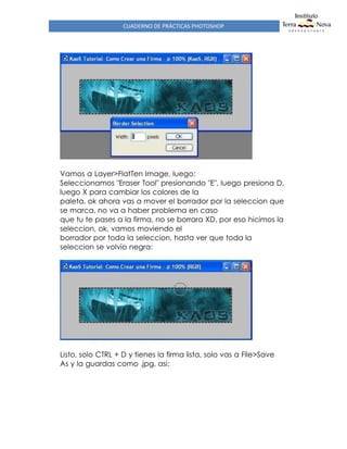 CUADERNO DE PRÁCTICAS PHOTOSHOP
Vamos a Layer>FlatTen Image, luego:
Seleccionamos "Eraser Tool" presionando "E", luego presiona D,
luego X para cambiar los colores de la
paleta, ok ahora vas a mover el borrador por la seleccion que
se marca, no va a haber problema en caso
que tu te pases a la firma, no se borrara XD, por eso hicimos la
seleccion, ok, vamos moviendo el
borrador por toda la seleccion, hasta ver que toda la
seleccion se volvio negra:
Listo, solo CTRL + D y tienes la firma lista, solo vas a File>Save
As y la guardas como .jpg, asi:
 