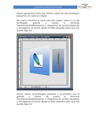 CUADERNO DE PRÁCTICAS PHOTOSHOP
Ahora agrupamos estas dos últimas capas (la del rectángulo
pequeño y la copia en negro).
De nuevo volvemos a tener solo dos capas, vamos a la del
rectángulo grande y vamos a Archivoà
TransformaciónàDistorsionar y alargamos las puntas derechas
y encogemos el ancho desde el lado izquierdo para que nos
quede algo así:
Ahora vamos al rectángulo pequeño y lo juntamos con el
grande y vamos de nuevo a Archivoà
TransformaciónàDistorsionar y alargamos las puntas izquierdas
y encogemos el ancho desde el lado derecho para que nos
quede algo así:
 