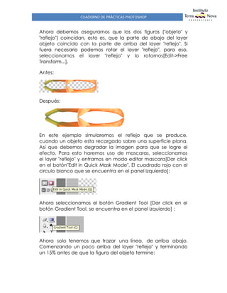 CUADERNO DE PRÁCTICAS PHOTOSHOP
Ahora debemos asegurarnos que las dos figuras ("objeto" y
"reflejo") coincidan, esto es, que la parte de abajo del layer
objeto coincida con la parte de arriba del layer "reflejo". Si
fuera necesario podemos rotar el layer "reflejo", para eso,
seleccionamos el layer "reflejo" y lo rotamos[Edit->Free
Transform...].
Antes:
Después:
En este ejemplo simularemos el reflejo que se produce,
cuando un objeto esta recargado sobre una superficie plana.
Así que debemos degradar la imagen para que se logre el
efecto. Para esto haremos uso de mascaras, seleccionamos
el layer "reflejo" y entramos en modo editar mascara[Dar click
en el botón"Edit in Quick Mask Mode", El cuadrado rojo con el
circulo blanco que se encuentra en el panel izquierdo]:
Ahora seleccionamos el botón Gradient Tool [Dar click en el
botón Gradient Tool, se encuentra en el panel izquierdo] :
Ahora solo tenemos que trazar una línea, de arriba abajo.
Comenzando un poco arriba del layer "reflejo" y terminando
un 15% antes de que la figura del objeto termine:
 
