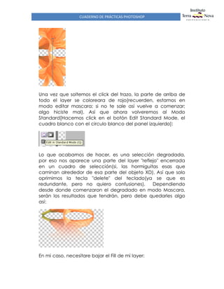 CUADERNO DE PRÁCTICAS PHOTOSHOP
Una vez que soltemos el click del trazo, la parte de arriba de
todo el layer se coloreara de rojo(recuerden, estamos en
modo editar mascara; si no te sale así vuelve a comenzar;
algo hiciste mal). Así que ahora volveremos al Modo
Standard[Hacemos click en el botón Edit Standard Mode, el
cuadro blanco con el circulo blanco del panel izquierdo]:
Lo que acabamos de hacer, es una selección degradada,
por eso nos aparece una parte del layer "reflejo" encerrada
en un cuadro de selección(si, las hormiguitas esas que
caminan alrededor de esa parte del objeto XD). Así que solo
oprimimos la tecla "delete" del teclado(ya se que es
redundante, pero no quiero confusiones). Dependiendo
desde donde comenzaron el degradado en modo Mascara,
serán los resultados que tendrán, pero debe quedarles algo
así:
En mi caso, necesitare bajar el Fill de mi layer:
 