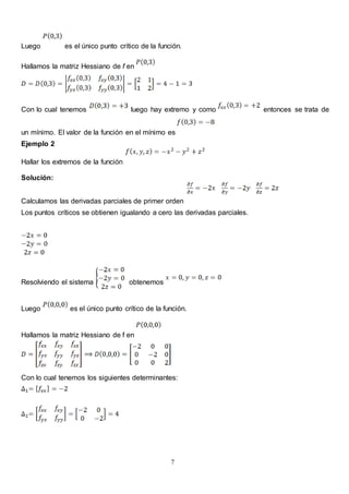 7
Luego es el único punto crítico de la función.
Hallamos la matriz Hessiano de f en
Con lo cual tenemos luego hay extremo y como entonces se trata de
un mínimo. El valor de la función en el mínimo es
Ejemplo 2
Hallar los extremos de la función
Solución:
Calculamos las derivadas parciales de primer orden
Los puntos críticos se obtienen igualando a cero las derivadas parciales.
Resolviendo el sistema obtenemos
Luego es el único punto crítico de la función.
Hallamos la matriz Hessiano de f en
Con lo cual tenemos los siguientes determinantes:
 