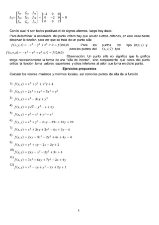 8
Con lo cual ni son todos positivos ni de signos alternos, luego hay duda.
Para determinar la naturaleza del punto crítico hay que acudir a otros criterios, en este caso basta
observar la función para ver que se trata de un punto silla
Para los puntos del tipo y
para los puntos del tipo
Observación: Un punto silla no significa que la gráfica
tenga necesariamente la forma de una “silla de montar”, sino simplemente que cerca del punto
crítico la función toma valores superiores y otros inferiores al valor que toma en dicho punto.
Ejercicios propuestos
Calcular los valores máximos y mínimos locales, así como los puntos de silla de la función
1)
2)
3)
4)
5)
6)
7)
8)
9)
10)
11)
12)
 