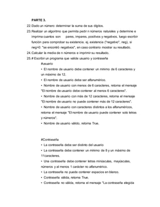 PARTE 3.
22.Dado un número determinar la suma de sus dígitos.
23.Realizar un algoritmo que permita pedir n números naturales y determine e
imprima cuantos son pares, impares, positivos y negativos, luego escribir
función para comprobar su existencia. ej. existencia ("negativo", neg), si
neg>0: "se encontró negativos", en caso contrario mostrar su resultado.
24.Calcular la media de n números e imprimir su resultado.
25.# Escribir un programa que valide usuario y contraseña
#usuario
• El nombre de usuario debe contener un mínimo de 6 caracteres y
un máximo de 12.
• El nombre de usuario debe ser alfanumérico.
• Nombre de usuario con menos de 6 caracteres, retorna el mensaje
"El nombre de usuario debe contener al menos 6 caracteres".
• Nombre de usuario con más de 12 caracteres, retorna el mensaje
"El nombre de usuario no puede contener más de 12 caracteres".
• Nombre de usuario con caracteres distintos a los alfanuméricos,
retorna el mensaje "El nombre de usuario puede contener solo letras
y números".
• Nombre de usuario válido, retorna True.
#Contraseña
• La contraseña debe ser distinto del usuario
• La contraseña debe contener un mínimo de 8 y un máximo de
11caracteres.
• Una contraseña debe contener letras minúsculas, mayúsculas,
números y al menos 1 carácter no alfanumérico.
• La contraseña no puede contener espacios en blanco.
• Contraseña válida, retorna True.
• Contraseña no válida, retorna el mensaje "La contraseña elegida
 