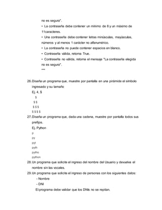 no es segura".
• La contraseña debe contener un mínimo de 8 y un máximo de
11caracteres.
• Una contraseña debe contener letras minúsculas, mayúsculas,
números y al menos 1 carácter no alfanumérico.
• La contraseña no puede contener espacios en blanco.
• Contraseña válida, retorna True.
• Contraseña no válida, retorna el mensaje "La contraseña elegida
no es segura".
"""
26.Diseña un programa que, muestre por pantalla en una pirámide el símbolo
ingresado y su tamaño
Ej. 4, $
$
$ $
$ $ $
$ $ $ $
27.Diseña un programa que, dada una cadena, muestre por pantalla todos sus
prefijos.
Ej. Python
p
py
pyt
pyth
pytho
python
28.Un programa que solicite el ingreso del nombre del Usuario y devuelva el
nombre sin las vocales.
29.Un programa que solicite el ingreso de personas con los siguientes datos:
- Nombre
- DNI
El programa debe validar que los DNIs no se repitan.
 