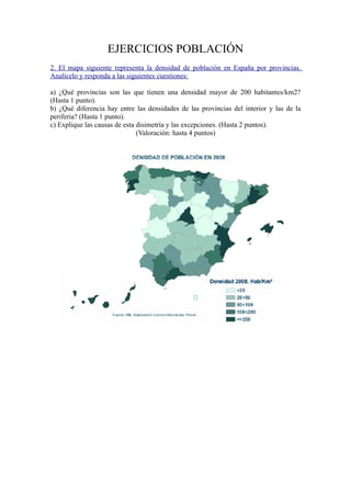 EJERCICIOS POBLACIÓN
2. El mapa siguiente representa la densidad de población en España por provincias.
Analícelo y responda a las siguientes cuestiones:
a) ¿Qué provincias son las que tienen una densidad mayor de 200 habitantes/km2?
(Hasta 1 punto).
b) ¿Qué diferencia hay entre las densidades de las provincias del interior y las de la
periferia? (Hasta 1 punto).
c) Explique las causas de esta disimetría y las excepciones. (Hasta 2 puntos).
(Valoración: hasta 4 puntos)
 