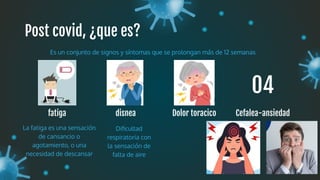 Post covid, ¿que es?
fatiga
Es un conjunto de signos y síntomas que se prolongan más de 12 semanas
disnea
La fatiga es una sensación
de cansancio o
agotamiento, o una
necesidad de descansar
Dolor toracico
Diﬁcultad
respiratoria con
la sensación de
falta de aire
Cefalea-ansiedad
01 02 03 04
 