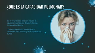 ¿QUE ES LA CAPACIDAD PULMONAR?
Es el volumen de aire que hay en el
aparato respiratorio, después de una
inhalación máxima
En la mujer el valor se encuentra
alrededor de 4,5 litros y en el hombre los
5,75 l.
 