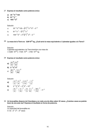 27 Expresa el resultado como potencia única:
125·5·25 63 −−
a)
72
3·81 −−
b)
22
2·8·16 −
c)
Solución:
( ) 9363263
55·5·5125·5·25 −−−−−
==a)
( ) 72472
3·33·81 −−−−
=b)
( ) 3233422
22·2·22·8·16 −−−
==c)
28 La masa de la Tierra es 24
10·98,5 kg. ¿Cuál sería la masa equivalente a 3 planetas iguales a la Tierra?
Solución:
3 planetas equivalentes a la Tierra tendrían una masa de:
( ) kg10794,11094,171098,53 252424
⋅=⋅=⋅⋅
29 Expresa el resultado como potencia única:
55
4
3
·
3
2
⎟
⎠
⎞
⎜
⎝
⎛
⎟
⎠
⎞
⎜
⎝
⎛
a)
374
5·2·2−
b)
22
10
3
:
5
6
−−
⎟
⎠
⎞
⎜
⎝
⎛
⎟
⎠
⎞
⎜
⎝
⎛
c)
Solución:
5555
2
1
4
3
·
3
2
4
3
·
3
2
⎟
⎠
⎞
⎜
⎝
⎛
=⎟
⎠
⎞
⎜
⎝
⎛
=⎟
⎠
⎞
⎜
⎝
⎛
⎟
⎠
⎞
⎜
⎝
⎛
a)
333374
105·25·2·2 ==−
b)
2
2222
4
15
60
10
3
:
5
6
10
3
:
5
6 −
−−−−
=⎟
⎠
⎞
⎜
⎝
⎛
=⎟
⎠
⎞
⎜
⎝
⎛
=⎟
⎠
⎞
⎜
⎝
⎛
⎟
⎠
⎞
⎜
⎝
⎛
c)
30 Un lavavajillas dispone de 8 bandejas y en cada una de ellas caben 32 vasos. ¿Cuántos vasos se podrán
lavar de una sola vez? Expresa el resultado en forma de potencia.
Solución:
La capacidad del lavavajillas es:
vasos222328 853
=⋅=⋅
10
 