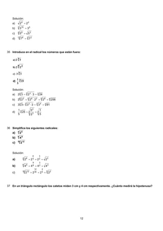 Solución:
24
22 =a)
53 15
33 =b)
34 6
55 =c)
3 212 8
77 =d)
35 Introduce en el radical los números que están fuera:
3 25
5
1
3 33c)
6 222b)
3 32a)
)d
Solución:
33 33
243232 =⋅=a)
66 86 266 2
25622222 ==⋅=b)
33 43 33
8133333 ==⋅=c)
33
3
2
3
5
1
5
5
25
5
1
==d)
36 Simplifica los siguientes radicales:
4 6
2a)
6 9
4b)
30 12
2c)
Solución:
32
3
4
6
4 6
2222 ===a)
32
3
6
9
6 9
4444 ===b)
5 25
2
30
12
30 12
2222 ===c)
37 En un triángulo rectángulo los catetos miden 3 cm y 4 cm respectivamente. ¿Cuánto medirá la hipotenusa?
12
 