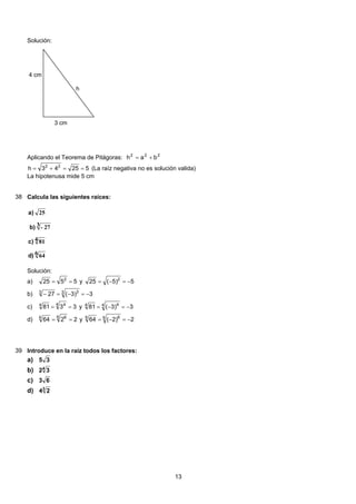 Solución:
4 cm
h
3 cm
Aplicando el Teorema de Pitágoras: 222
bah +=
52543h 22
==+= (La raíz negativa no es solución valida)
La hipotenusa mide 5 cm
38 Calcula las siguientes raíces:
6 64
4 81
3 27-
25
)d
)c
b)
)a
Solución:
5525 2
== y 5)5(25 2
−=−=a)
3)3(27 3 33
−=−=−b)
3381
4 44
== y 3)3(81 4 44
−=−=c)
2264
6 66
== y 2)2(64 6 66
−=−=d)
39 Introduce en la raíz todos los factores:
35a)
4
32b)
63c)
3
24d)
13
 