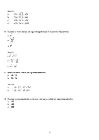 Solución:
753·535 2
==a)
44 44
483·232 ==b)
546·363 2
==c)
33 33
1282·424 ==d)
40 Expresa en forma de raíz las siguientes potencias de exponente fraccionario:
a) 5
3
2
b)
2
1
7
2
⎟
⎠
⎞
⎜
⎝
⎛
c) 5
4
9
Solución:
a)
5 35
3
22 =
b)
7
2
7
2 2
1
=⎟
⎠
⎞
⎜
⎝
⎛
c) 5 45
4
99 =
41 Reduce a índice común los siguientes radicales:
3 , 5
2a)
4
5 , 6
4b)
Solución:
10 5
33 = ,
10 25
22 =a)
12 34
55 = ,
12 26
4?4b)
42 Expresa como producto de un número entero y un radical los siguientes radicales:
12a)
45b)
3
54c)
14
 