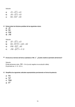 Solución:
323·212 2
==a)
535·345 2
==b)
33 33
233·254 ==c)
43 Extrae todos los factores posibles de las siguientes raíces:
27a)
3
32b)
4
162c)
192d)
Solución:
333·327 2
==a)
333 223
2422·22·2·232 ===b)
44 44
233·2162 ==c)
( ) 3·23·2192 323
==d)
44 El área de un terreno de forma cuadrada es 169 2
m . ¿Cuánto medirá el perímetro del terreno?
Solución:
El lado del terreno mide 13169 = m (La raíz negativa no es solución válida)
El perímetro es: 52134 =⋅ m.
45 Simplifica los siguientes radicales expresándolos previamente en forma de potencia:
6
16a)
12 3
3b)
10
243c)
4 8
7d)
15
 