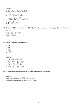 Solución:
274
8
7
4 87d)
32
1
310
5
3
10 5310 243c)
4 34
1
312
3
3
12 33b)
3 223
2
26
4
2
6 42616a)
==
====
===
====
46 El número 46 656 es igual al cubo de 36. Calcula la raíz sexta de dicho número y explica cómo lo haces.
Solución:
( ) 6323
663646656 ===
( )6646656
6 66
=
47 Escribe 3 radicales equivalentes a:
7a)
5 3
2b)
12 4
6c)
15 10
3d)
Solución:
6 312 64 2
7777 ===a)
30 1815 910 65 3
2222 ===b)
18 636 212 4
6666 ===c)
d) 12 89 63 215 10
3333 ===
48 El volumen de un cubo es 1 000 m3
. ¿Cuál es el área de una de sus caras?
Solución:
Como 3
lV = , entonces 10101000l
3 33
=== m.
El área de una de las caras es: 10010lA 22
=== m2
.
16
 
