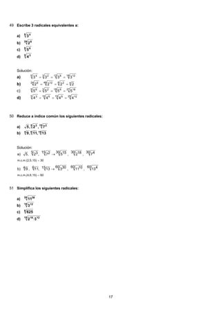 49 Escribe 3 radicales equivalentes a:
6 4
3a)
24 6
2b)
9 6
5c)
5 3
4d)
Solución:
18 1212 83 26 4
3333 ===a)
48 248 1224 6
2222 ===b)
27 1818 63 29 6
5555 ===c)
20 1215 910 65 3
4444 ===d)
50 Reduce a índice común los siguientes radicales:
15 25 3
7,2,5a)
1564
13,11,9b)
Solución:
06,15)m.c.m.(4,6
30,15)m.c.m.(2,5
60 413,
60 1011,
60 3031513,611,4 9b)
30 47,
30 182,
30 155
15 27,
5 32,5a)
=
=
→
→
51 Simplifica los siguientes radicales:
24 36
11a)
18 12
3b)
6
625c)
15 1218
3·2d)
17
 