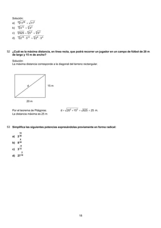 Solución:
324 36
1111 =a)
3 218 12
33 =b)
3 26 46
55625 ==c)
5 4615 1218
3232 ⋅=⋅d)
52 ¿Cuál es la máxima distancia, en línea recta, que podrá recorrer un jugador en un campo de fútbol de 20 m
de largo y 15 m de ancho?
Solución:
La máxima distancia corresponde a la diagonal del terreno rectangular.
d 15 m
20 m
Por el teorema de Pitágoras: 256251520d 22
==+= m.
La distancia máxima es 25 m
53 Simplifica las siguientes potencias expresándolas previamente en forma radical:
30
15
2a)
24
6
8b)
12
8
3
−
c)
18
2
27d)
18
 