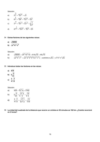 Solución:
222
30 1530
15
==a)
4 324 1824 624
6
2288 ===b)
3
2
3 212 812
8
3
1
333 === −−
−
c)
318 618 218
2
332727 ===d)
54 Extrae factores de las siguientes raíces:
36000a)
574
c·b·ab)
Solución:
10601010·610·10·636000 22
===a)
bcc·b·ac·bc·c·b·b·b·a·ac·c·c·b·b·b·a·ac·b·a 232222222574
===b)
55 Introduce todos los factores en las raíces:
3
63a)
5
3
2b)
2
1
4
3
c)
Solución:
33 33
1626·363 ==a)
5
12
5
3·2
5
3
2
2
==b)
32
9
2·4
1·3
2
1
4
3
2
2
==c)
56 La mitad del cuadrado de la distancia que recorre un ciclista en 30 minutos es 162 km. ¿Cuánto recorrerá
en 2 horas?
19
 