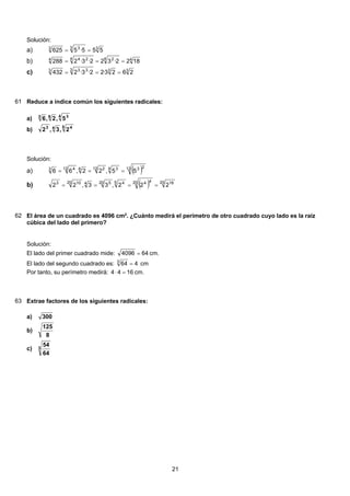 Solución:
33 33
555·5625 ==a)
44 24 244
1822·322·3·2288 ===b)
333 333
2623·22·3·2432 ===c)
61 Reduce a índice común los siguientes radicales:
4 363
5,2,6a)
5 443
2,3,2b)
Solución:
( )12 234 312 2612 43
55,22,66 ===a)
( ) 20 1620 445 420 5420 103
222,33,22 ====b)
62 El área de un cuadrado es 4096 cm2
. ¿Cuánto medirá el perímetro de otro cuadrado cuyo lado es la raíz
cúbica del lado del primero?
Solución:
El lado del primer cuadrado mide: 644096 = cm.
El lado del segundo cuadrado es: 4643
= cm
Por tanto, su perímetro medirá: 1644 =⋅ cm.
63 Extrae factores de los siguientes radicales:
300a)
8
125
b)
3
64
54
c)
21
 